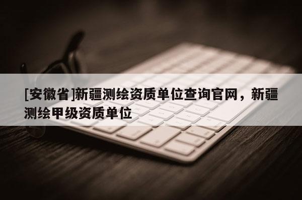 [安徽省]新疆測繪資質(zhì)單位查詢官網(wǎng)，新疆測繪甲級資質(zhì)單位