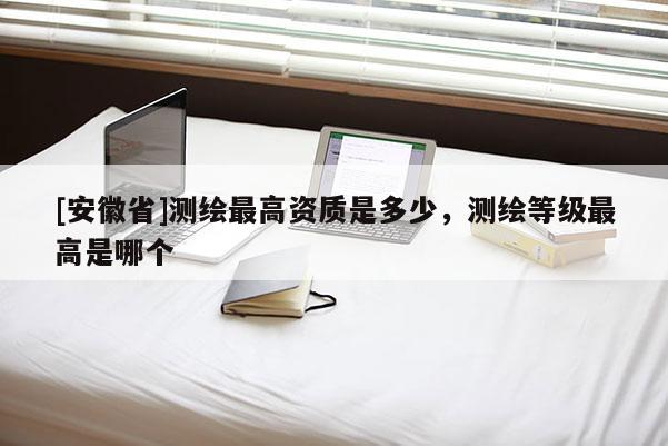 [安徽省]測繪最高資質(zhì)是多少，測繪等級最高是哪個