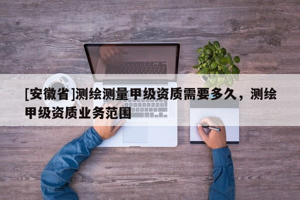 [安徽省]測繪測量甲級資質(zhì)需要多久，測繪甲級資質(zhì)業(yè)務(wù)范圍