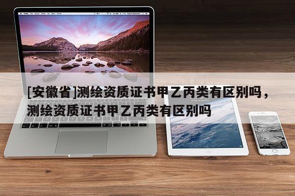 [安徽省]測繪資質(zhì)證書甲乙丙類有區(qū)別嗎，測繪資質(zhì)證書甲乙丙類有區(qū)別嗎