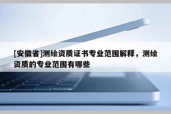 [安徽省]測繪資質(zhì)證書專業(yè)范圍解釋，測繪資質(zhì)的專業(yè)范圍有哪些