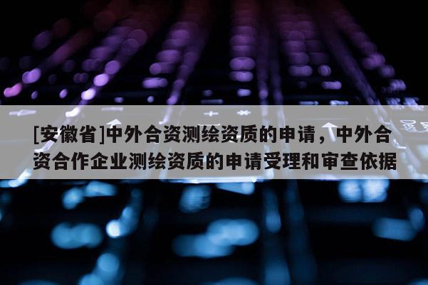 [安徽省]中外合資測(cè)繪資質(zhì)的申請(qǐng)，中外合資合作企業(yè)測(cè)繪資質(zhì)的申請(qǐng)受理和審查依據(jù)