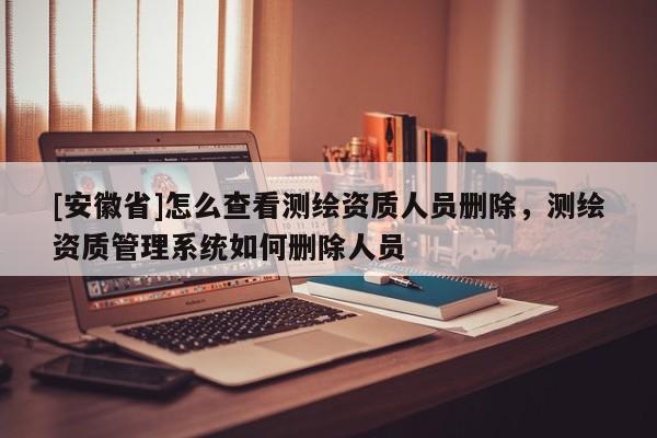 [安徽省]怎么查看測(cè)繪資質(zhì)人員刪除，測(cè)繪資質(zhì)管理系統(tǒng)如何刪除人員
