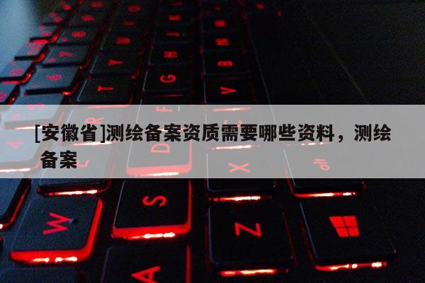 [安徽省]測繪備案資質(zhì)需要哪些資料，測繪 備案