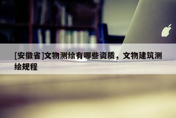 [安徽省]文物測繪有哪些資質(zhì)，文物建筑測繪規(guī)程