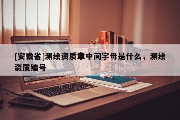 [安徽省]測(cè)繪資質(zhì)章中間字母是什么，測(cè)繪資質(zhì)編號(hào)