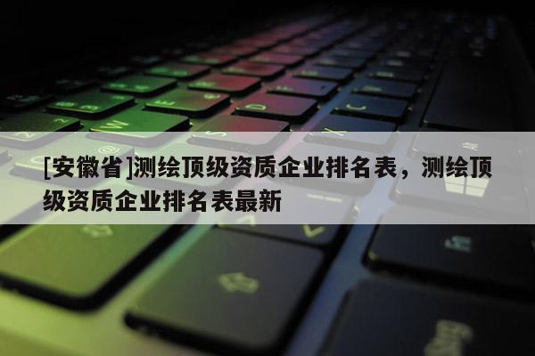 [安徽省]測繪頂級資質(zhì)企業(yè)排名表，測繪頂級資質(zhì)企業(yè)排名表最新