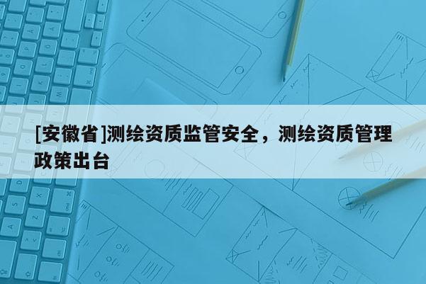 [安徽省]測繪資質(zhì)監(jiān)管安全，測繪資質(zhì)管理政策出臺