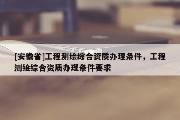 [安徽省]工程測(cè)繪綜合資質(zhì)辦理?xiàng)l件，工程測(cè)繪綜合資質(zhì)辦理?xiàng)l件要求