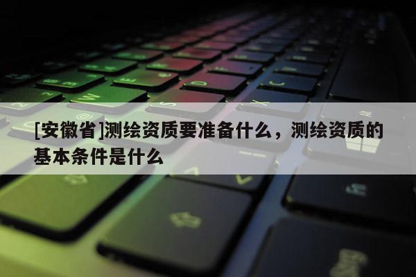 [安徽省]測(cè)繪資質(zhì)要準(zhǔn)備什么，測(cè)繪資質(zhì)的基本條件是什么