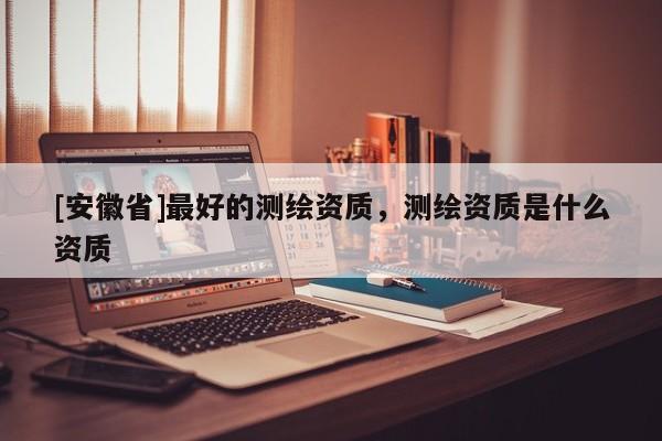 [安徽省]最好的測繪資質(zhì)，測繪資質(zhì)是什么資質(zhì)