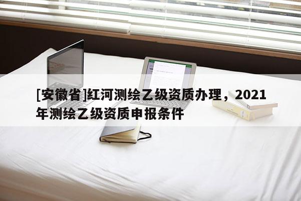 [安徽省]紅河測(cè)繪乙級(jí)資質(zhì)辦理，2021年測(cè)繪乙級(jí)資質(zhì)申報(bào)條件