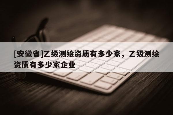 [安徽省]乙級(jí)測繪資質(zhì)有多少家，乙級(jí)測繪資質(zhì)有多少家企業(yè)