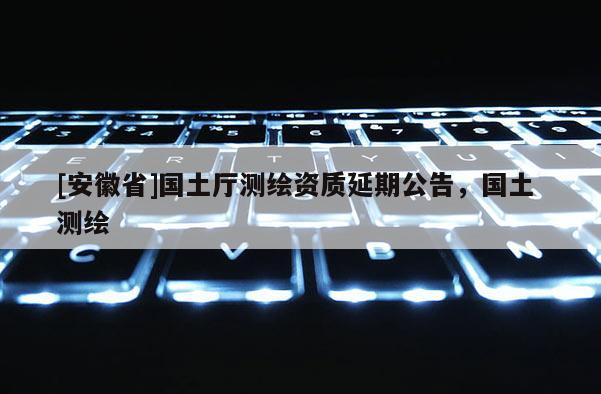 [安徽省]國土廳測繪資質(zhì)延期公告，國土 測繪