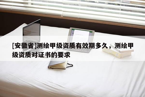 [安徽省]測繪甲級資質(zhì)有效期多久，測繪甲級資質(zhì)對證書的要求