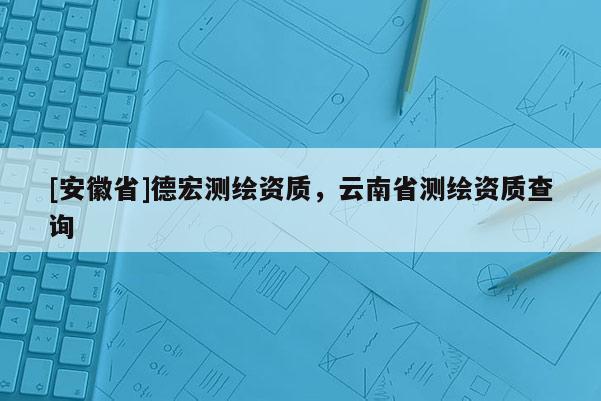 [安徽省]德宏測(cè)繪資質(zhì)，云南省測(cè)繪資質(zhì)查詢