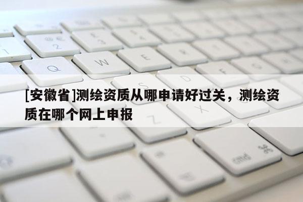 [安徽省]測繪資質(zhì)從哪申請好過關(guān)，測繪資質(zhì)在哪個網(wǎng)上申報