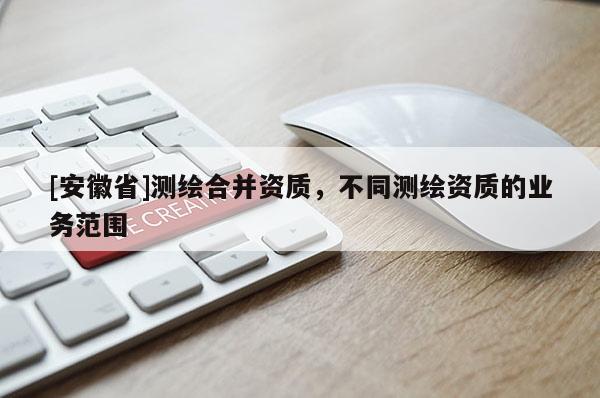 [安徽省]測(cè)繪合并資質(zhì)，不同測(cè)繪資質(zhì)的業(yè)務(wù)范圍