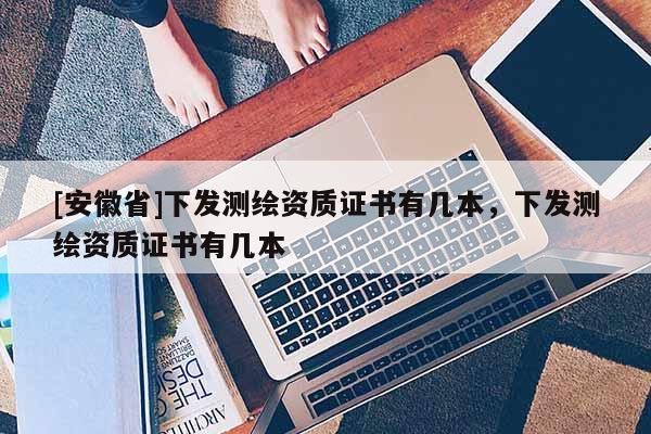 [安徽省]下發(fā)測繪資質(zhì)證書有幾本，下發(fā)測繪資質(zhì)證書有幾本