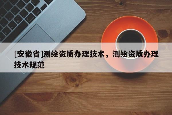 [安徽省]測(cè)繪資質(zhì)辦理技術(shù)，測(cè)繪資質(zhì)辦理技術(shù)規(guī)范