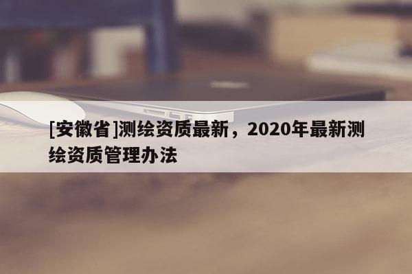 [安徽省]測繪資質(zhì)最新，2020年最新測繪資質(zhì)管理辦法