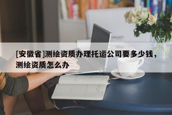 [安徽省]測繪資質(zhì)辦理托運公司要多少錢，測繪資質(zhì)怎么辦