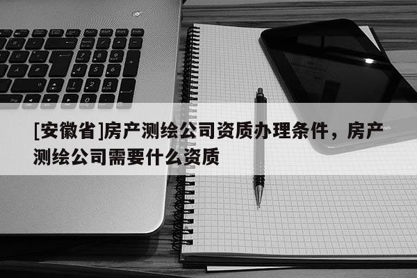 [安徽省]房產(chǎn)測繪公司資質(zhì)辦理條件，房產(chǎn)測繪公司需要什么資質(zhì)