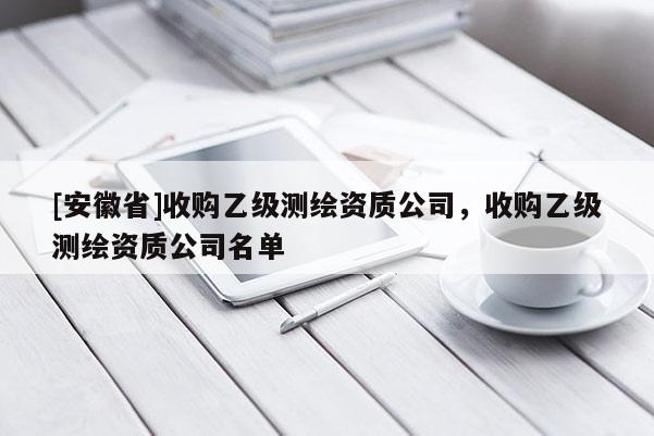 [安徽省]收購(gòu)乙級(jí)測(cè)繪資質(zhì)公司，收購(gòu)乙級(jí)測(cè)繪資質(zhì)公司名單
