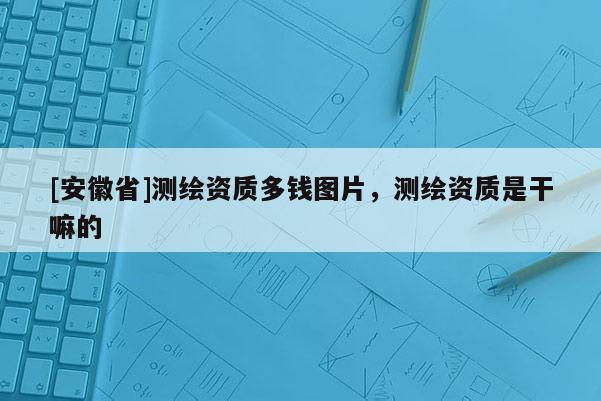 [安徽省]測(cè)繪資質(zhì)多錢圖片，測(cè)繪資質(zhì)是干嘛的