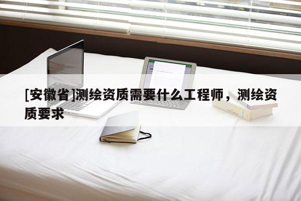 [安徽省]測(cè)繪資質(zhì)需要什么工程師，測(cè)繪資質(zhì)要求