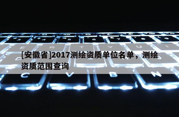 [安徽省]2017測(cè)繪資質(zhì)單位名單，測(cè)繪資質(zhì)范圍查詢