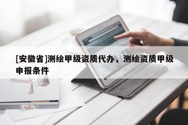 [安徽省]測繪甲級資質(zhì)代辦，測繪資質(zhì)甲級申報條件