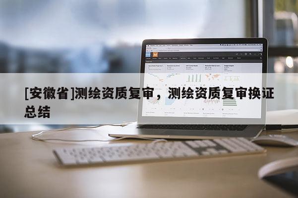 [安徽省]測繪資質(zhì)復(fù)審，測繪資質(zhì)復(fù)審換證總結(jié)