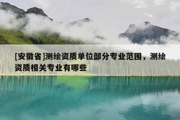 [安徽省]測繪資質(zhì)單位部分專業(yè)范圍，測繪資質(zhì)相關(guān)專業(yè)有哪些