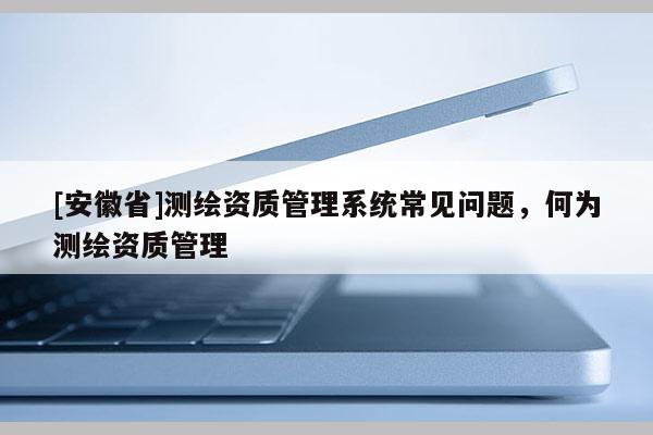[安徽省]測繪資質(zhì)管理系統(tǒng)常見問題，何為測繪資質(zhì)管理