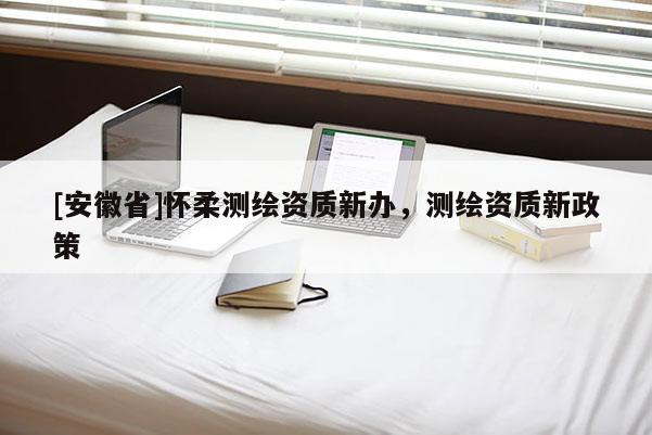 [安徽省]懷柔測(cè)繪資質(zhì)新辦，測(cè)繪資質(zhì)新政策