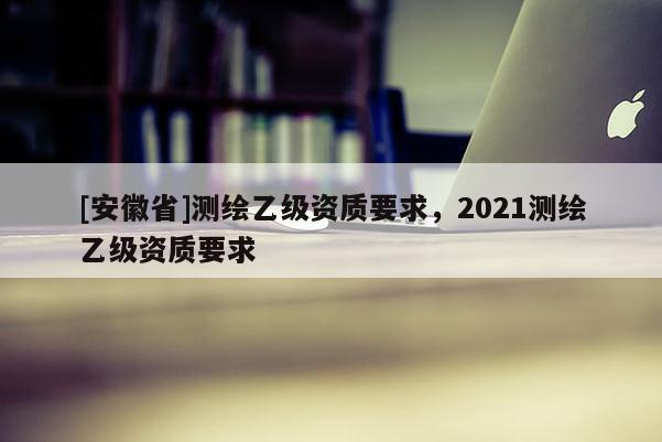 [安徽省]測(cè)繪乙級(jí)資質(zhì)要求，2021測(cè)繪乙級(jí)資質(zhì)要求