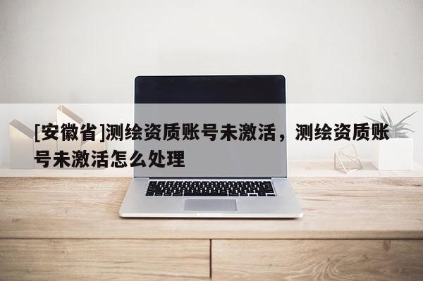 [安徽省]測繪資質(zhì)賬號未激活，測繪資質(zhì)賬號未激活怎么處理