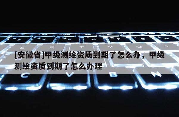 [安徽省]甲級測繪資質(zhì)到期了怎么辦，甲級測繪資質(zhì)到期了怎么辦理