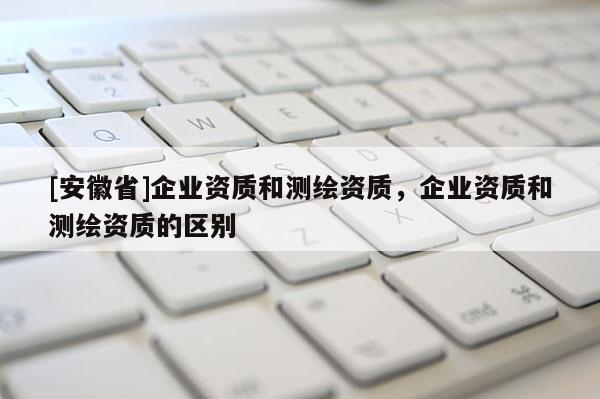 [安徽省]企業(yè)資質和測繪資質，企業(yè)資質和測繪資質的區(qū)別