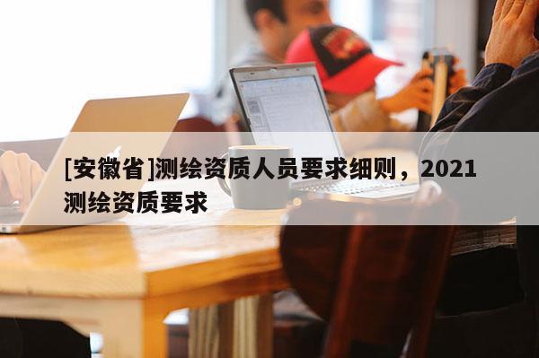 [安徽省]測繪資質(zhì)人員要求細則，2021測繪資質(zhì)要求