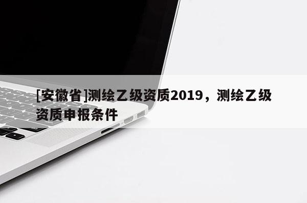 [安徽省]測繪乙級資質(zhì)2019，測繪乙級資質(zhì)申報條件