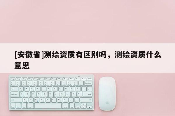 [安徽省]測(cè)繪資質(zhì)有區(qū)別嗎，測(cè)繪資質(zhì)什么意思