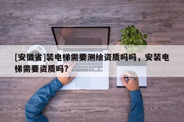 [安徽省]裝電梯需要測繪資質(zhì)嗎嗎，安裝電梯需要資質(zhì)嗎?