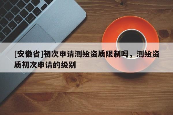 [安徽省]初次申請測繪資質限制嗎，測繪資質初次申請的級別