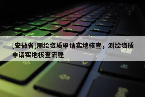 [安徽省]測(cè)繪資質(zhì)申請(qǐng)實(shí)地核查，測(cè)繪資質(zhì)申請(qǐng)實(shí)地核查流程