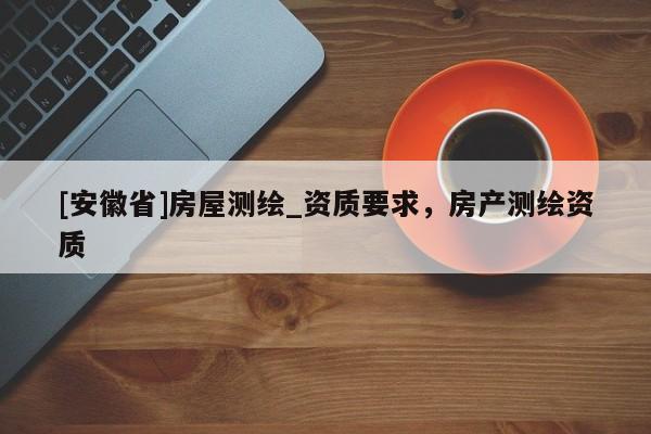 [安徽省]房屋測(cè)繪_資質(zhì)要求，房產(chǎn)測(cè)繪資質(zhì)