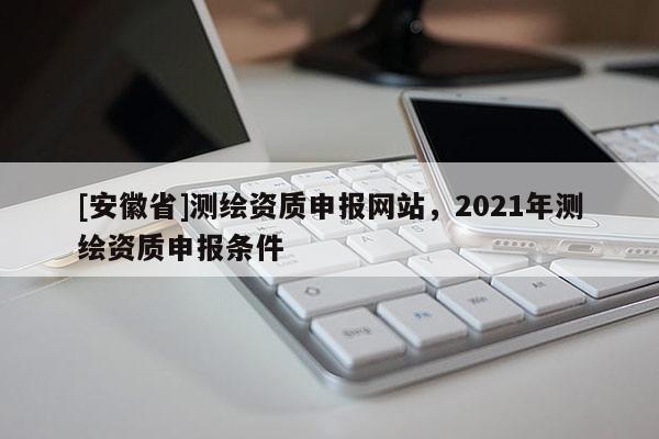 [安徽省]測(cè)繪資質(zhì)申報(bào)網(wǎng)站，2021年測(cè)繪資質(zhì)申報(bào)條件
