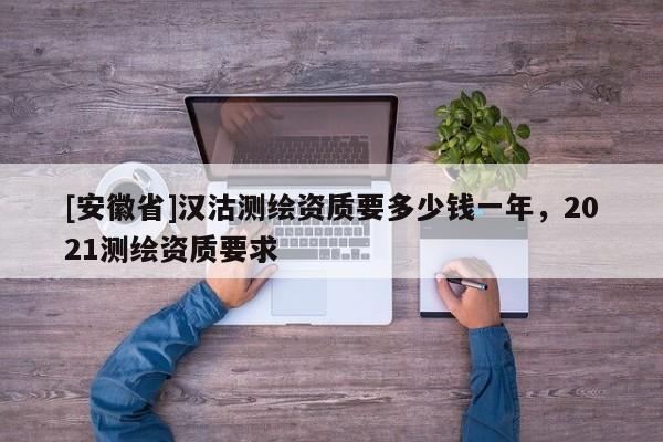 [安徽省]漢沽測(cè)繪資質(zhì)要多少錢一年，2021測(cè)繪資質(zhì)要求