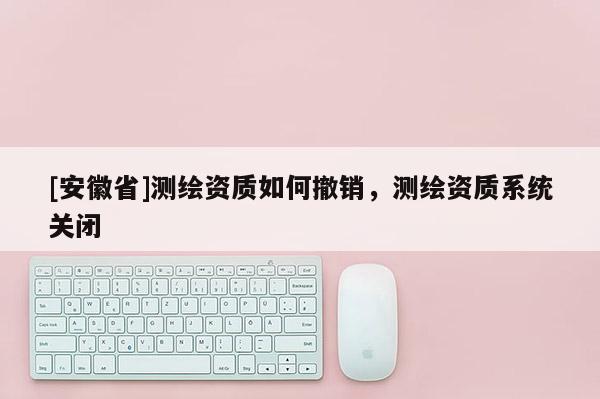 [安徽省]測繪資質(zhì)如何撤銷，測繪資質(zhì)系統(tǒng)關(guān)閉